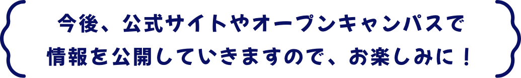 今後、公式サイトやオープンキャンパスで情報を公開していきますので、お楽しみに！